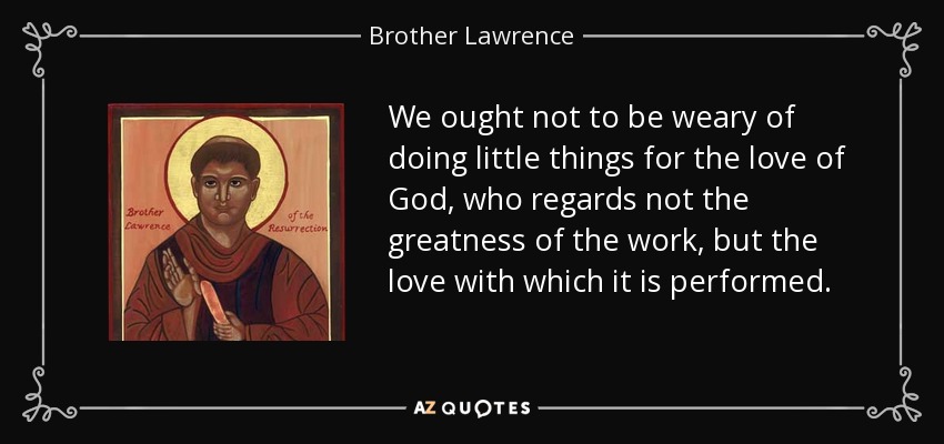 We ought not to be weary of doing little things for the love of God, who regards not the greatness of the work, but the love with which it is performed. - Brother Lawrence