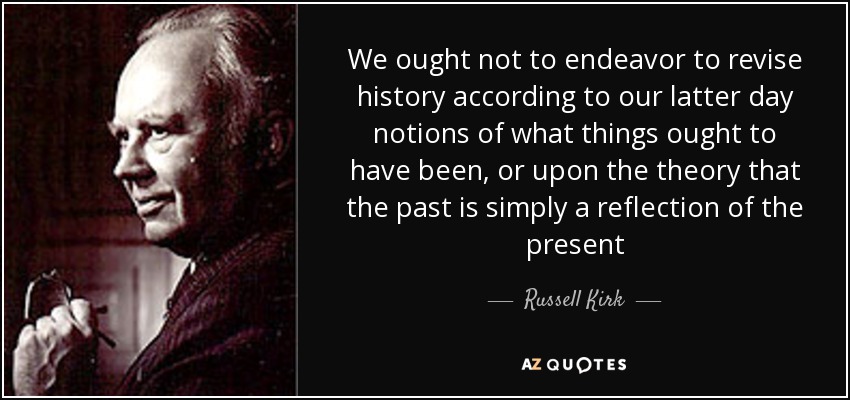 We ought not to endeavor to revise history according to our latter day notions of what things ought to have been, or upon the theory that the past is simply a reflection of the present - Russell Kirk