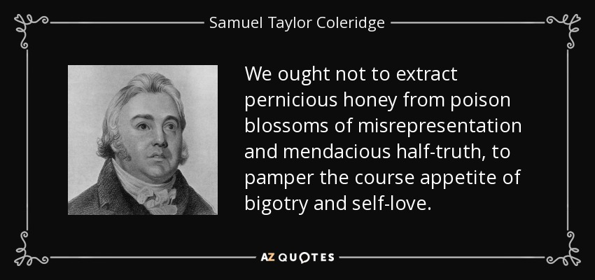 We ought not to extract pernicious honey from poison blossoms of misrepresentation and mendacious half-truth, to pamper the course appetite of bigotry and self-love. - Samuel Taylor Coleridge