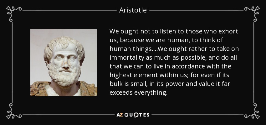 We ought not to listen to those who exhort us, because we are human, to think of human things....We ought rather to take on immortality as much as possible, and do all that we can to live in accordance with the highest element within us; for even if its bulk is small, in its power and value it far exceeds everything. - Aristotle