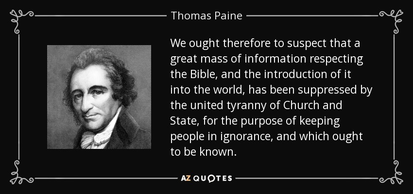 We ought therefore to suspect that a great mass of information respecting the Bible, and the introduction of it into the world, has been suppressed by the united tyranny of Church and State, for the purpose of keeping people in ignorance, and which ought to be known. - Thomas Paine