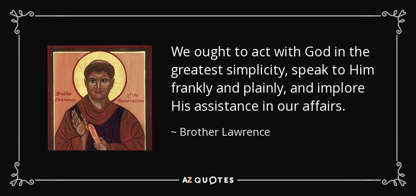 We ought to act with God in the greatest simplicity, speak to Him frankly and plainly, and implore His assistance in our affairs. - Brother Lawrence