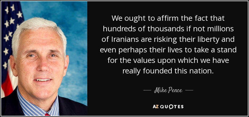 We ought to affirm the fact that hundreds of thousands if not millions of Iranians are risking their liberty and even perhaps their lives to take a stand for the values upon which we have really founded this nation. - Mike Pence