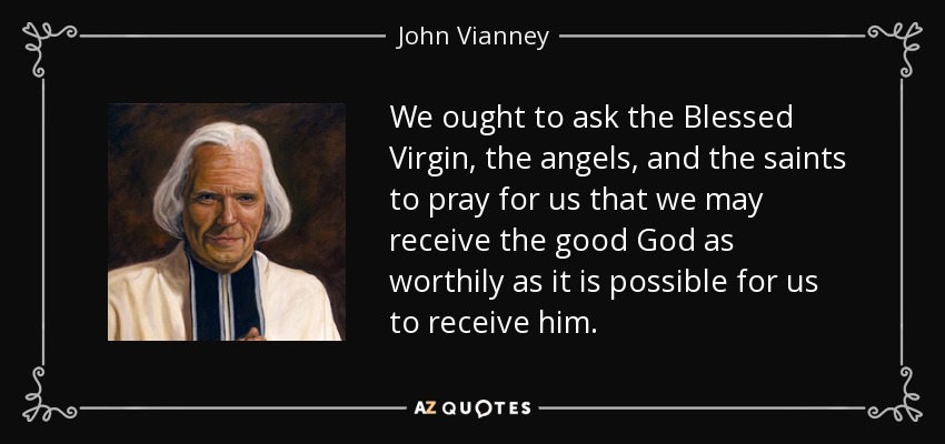 We ought to ask the Blessed Virgin, the angels, and the saints to pray for us that we may receive the good God as worthily as it is possible for us to receive him. - John Vianney