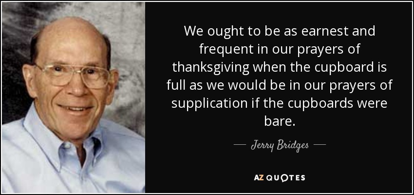 We ought to be as earnest and frequent in our prayers of thanksgiving when the cupboard is full as we would be in our prayers of supplication if the cupboards were bare. - Jerry Bridges