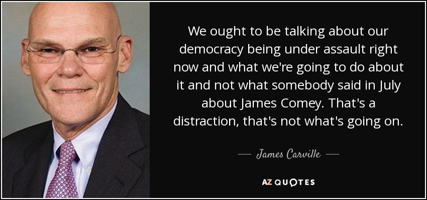 We ought to be talking about our democracy being under assault right now and what we're going to do about it and not what somebody said in July about James Comey. That's a distraction, that's not what's going on. - James Carville