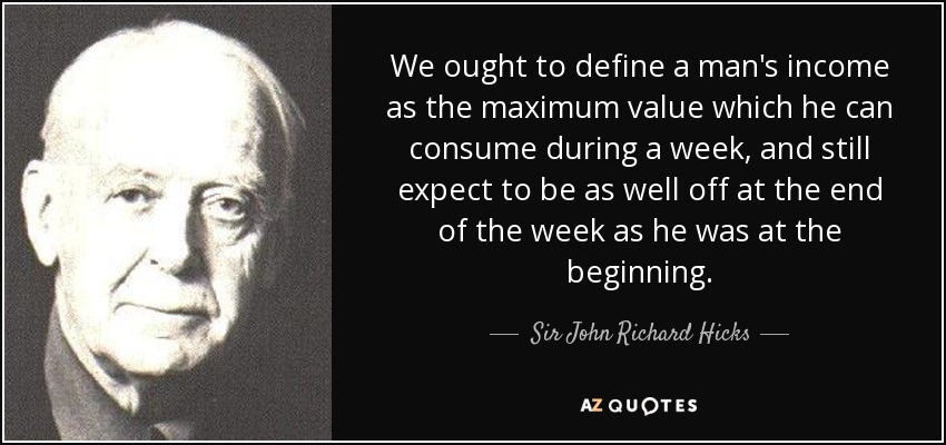 We ought to define a man's income as the maximum value which he can consume during a week, and still expect to be as well off at the end of the week as he was at the beginning. - Sir John Richard Hicks