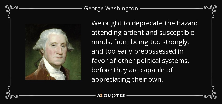 We ought to deprecate the hazard attending ardent and susceptible minds, from being too strongly, and too early prepossessed in favor of other political systems, before they are capable of appreciating their own. - George Washington