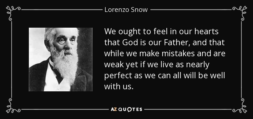 We ought to feel in our hearts that God is our Father, and that while we make mistakes and are weak yet if we live as nearly perfect as we can all will be well with us. - Lorenzo Snow