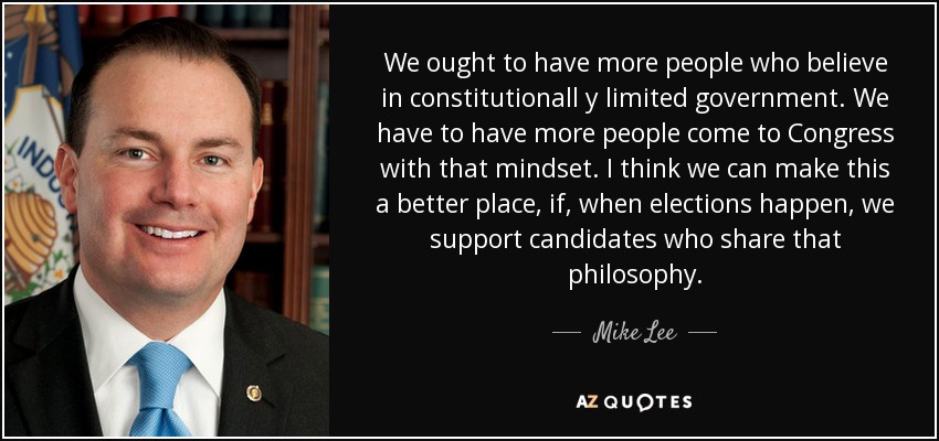 We ought to have more people who believe in constitutionall y limited government. We have to have more people come to Congress with that mindset. I think we can make this a better place, if, when elections happen, we support candidates who share that philosophy. - Mike Lee