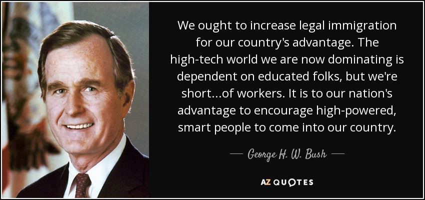 We ought to increase legal immigration for our country's advantage. The high-tech world we are now dominating is dependent on educated folks, but we're short...of workers. It is to our nation's advantage to encourage high-powered, smart people to come into our country. - George H. W. Bush