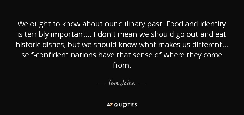 We ought to know about our culinary past. Food and identity is terribly important ... I don't mean we should go out and eat historic dishes, but we should know what makes us different ... self-confident nations have that sense of where they come from. - Tom Jaine