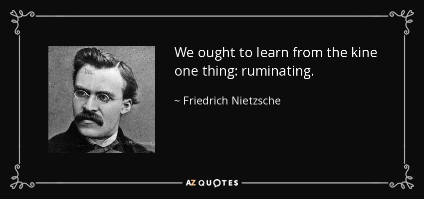 We ought to learn from the kine one thing: ruminating. - Friedrich Nietzsche
