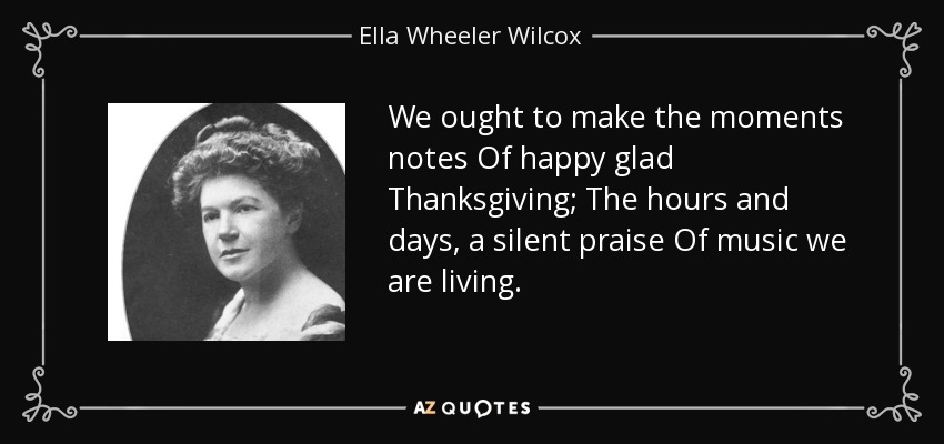 We ought to make the moments notes Of happy glad Thanksgiving; The hours and days, a silent praise Of music we are living. - Ella Wheeler Wilcox