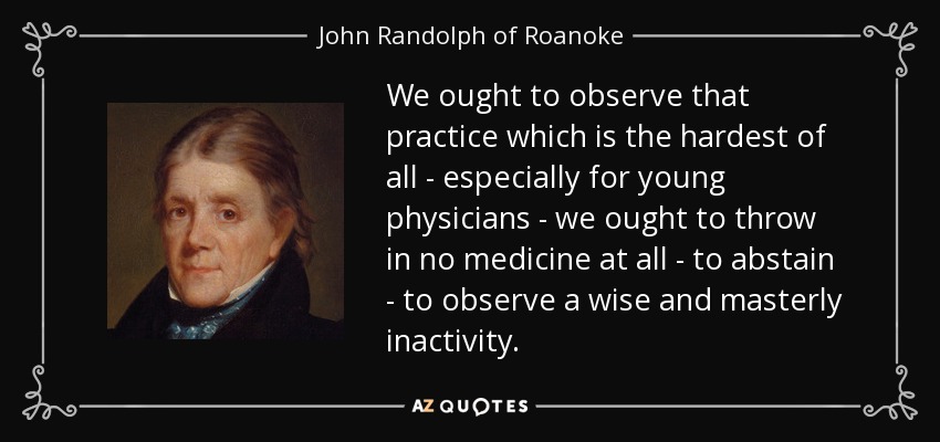 We ought to observe that practice which is the hardest of all - especially for young physicians - we ought to throw in no medicine at all - to abstain - to observe a wise and masterly inactivity. - John Randolph of Roanoke