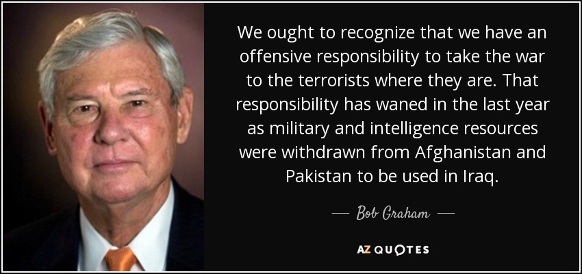 We ought to recognize that we have an offensive responsibility to take the war to the terrorists where they are. That responsibility has waned in the last year as military and intelligence resources were withdrawn from Afghanistan and Pakistan to be used in Iraq. - Bob Graham