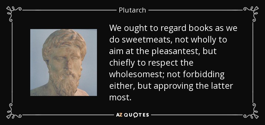 We ought to regard books as we do sweetmeats, not wholly to aim at the pleasantest, but chiefly to respect the wholesomest; not forbidding either, but approving the latter most. - Plutarch