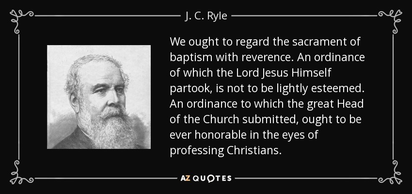 We ought to regard the sacrament of baptism with reverence. An ordinance of which the Lord Jesus Himself partook, is not to be lightly esteemed. An ordinance to which the great Head of the Church submitted, ought to be ever honorable in the eyes of professing Christians. - J. C. Ryle