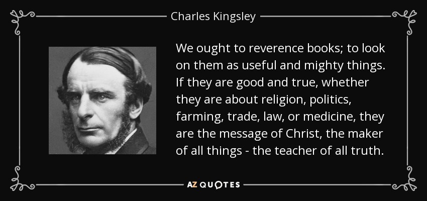 We ought to reverence books; to look on them as useful and mighty things. If they are good and true, whether they are about religion, politics, farming, trade, law, or medicine, they are the message of Christ, the maker of all things - the teacher of all truth. - Charles Kingsley