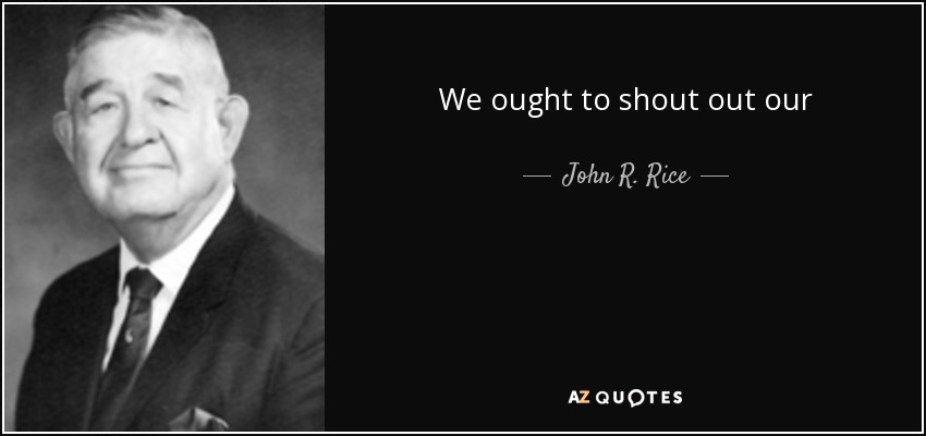 We ought to shout out our thanksgiving as if every war were over; as if there were no more big taxes; as if there were no sickness, no crime. - John R. Rice