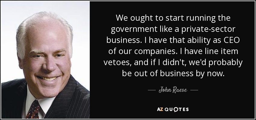 We ought to start running the government like a private-sector business. I have that ability as CEO of our companies. I have line item vetoes, and if I didn't, we'd probably be out of business by now. - John Raese