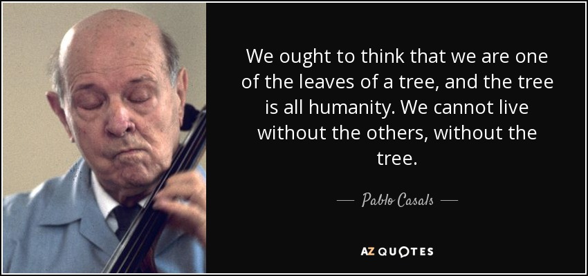 We ought to think that we are one of the leaves of a tree, and the tree is all humanity. We cannot live without the others, without the tree. - Pablo Casals