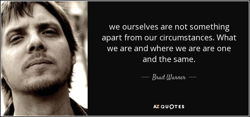 we ourselves are not something apart from our circumstances. What we are and where we are are one and the same. - Brad Warner