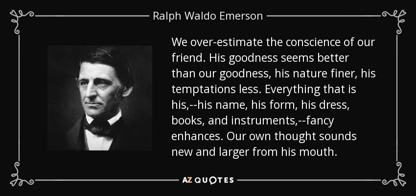 We over-estimate the conscience of our friend. His goodness seems better than our goodness, his nature finer, his temptations less. Everything that is his,--his name, his form, his dress, books, and instruments,--fancy enhances. Our own thought sounds new and larger from his mouth. - Ralph Waldo Emerson