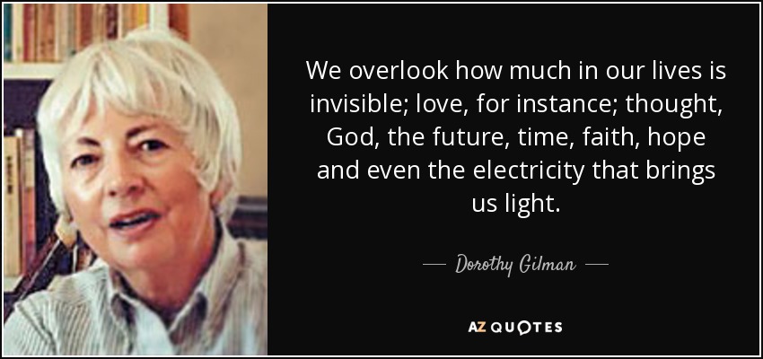 We overlook how much in our lives is invisible; love, for instance; thought, God, the future, time, faith, hope and even the electricity that brings us light. - Dorothy Gilman