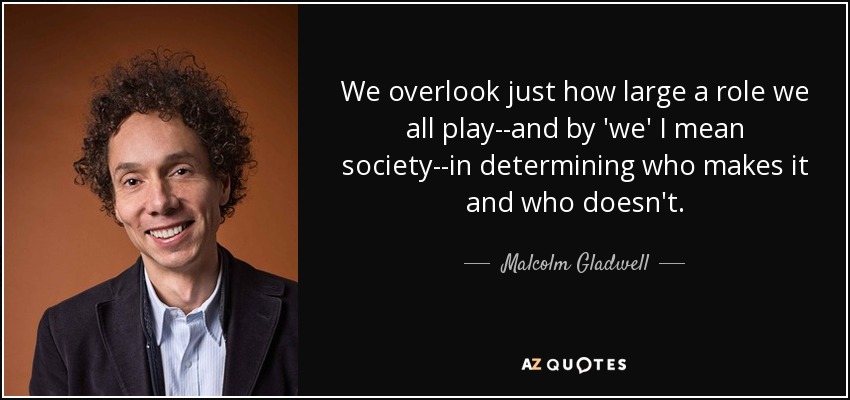 We overlook just how large a role we all play--and by 'we' I mean society--in determining who makes it and who doesn't. - Malcolm Gladwell