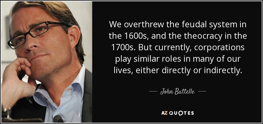 We overthrew the feudal system in the 1600s, and the theocracy in the 1700s. But currently, corporations play similar roles in many of our lives, either directly or indirectly. - John Battelle