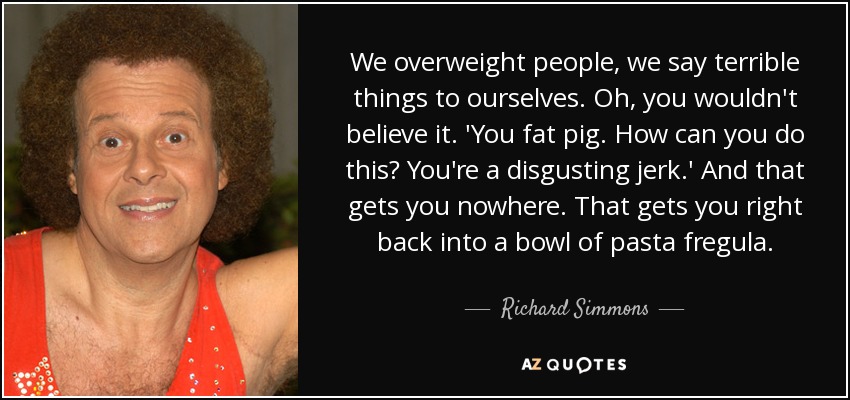 We overweight people, we say terrible things to ourselves. Oh, you wouldn't believe it. 'You fat pig. How can you do this? You're a disgusting jerk.' And that gets you nowhere. That gets you right back into a bowl of pasta fregula. - Richard Simmons