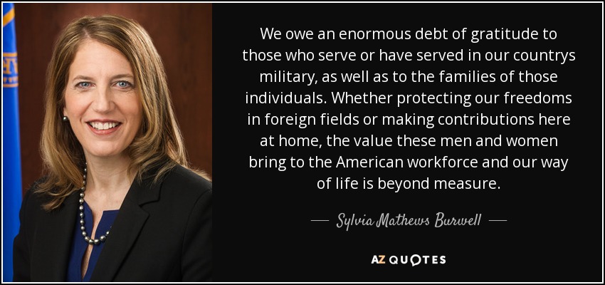 We owe an enormous debt of gratitude to those who serve or have served in our countrys military, as well as to the families of those individuals. Whether protecting our freedoms in foreign fields or making contributions here at home, the value these men and women bring to the American workforce and our way of life is beyond measure. - Sylvia Mathews Burwell