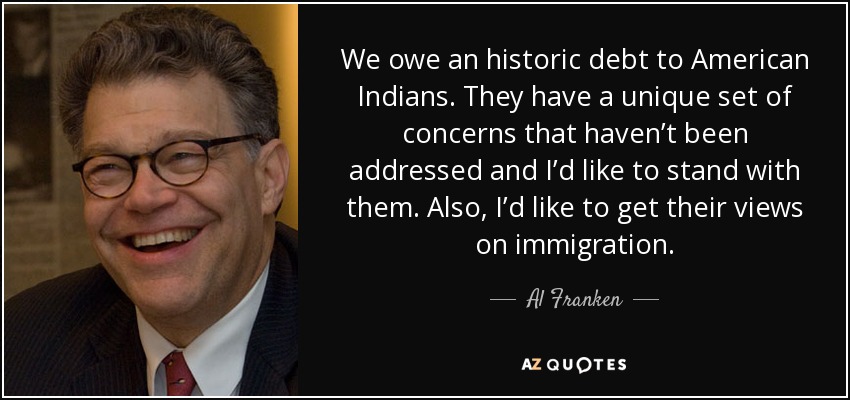 We owe an historic debt to American Indians. They have a unique set of concerns that haven’t been addressed and I’d like to stand with them. Also, I’d like to get their views on immigration. - Al Franken