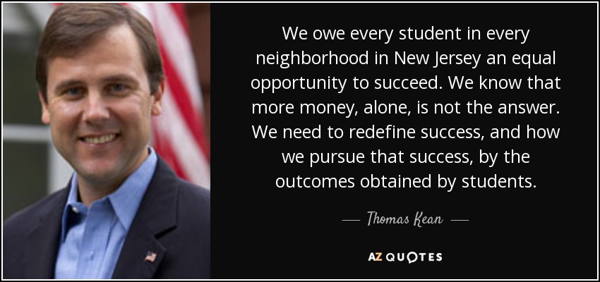 We owe every student in every neighborhood in New Jersey an equal opportunity to succeed. We know that more money, alone, is not the answer. We need to redefine success, and how we pursue that success, by the outcomes obtained by students. - Thomas Kean, Jr.