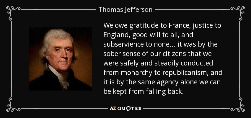 We owe gratitude to France, justice to England, good will to all, and subservience to none ... it was by the sober sense of our citizens that we were safely and steadily conducted from monarchy to republicanism, and it is by the same agency alone we can be kept from falling back. - Thomas Jefferson