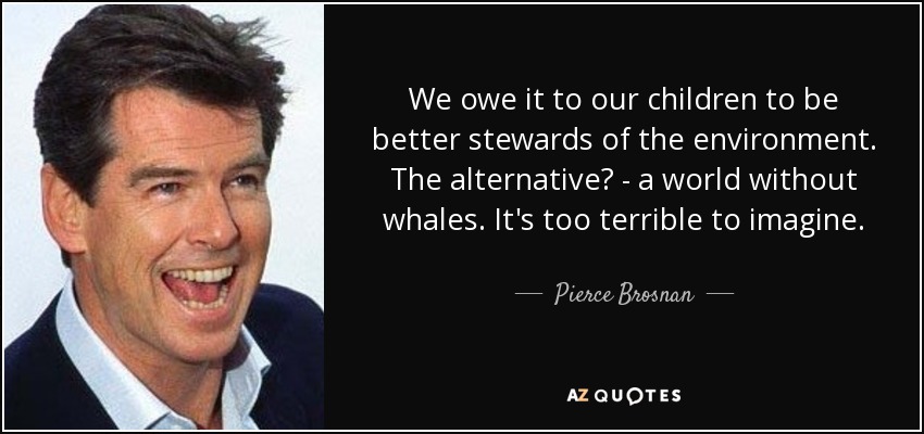We owe it to our children to be better stewards of the environment. The alternative? - a world without whales. It's too terrible to imagine. - Pierce Brosnan