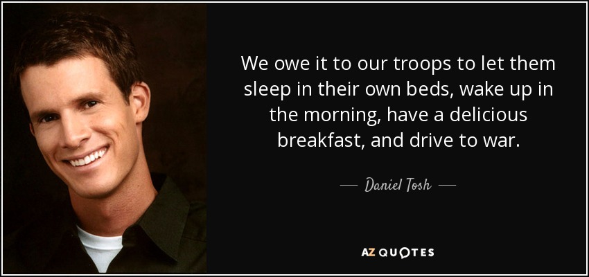 We owe it to our troops to let them sleep in their own beds, wake up in the morning, have a delicious breakfast, and drive to war. - Daniel Tosh