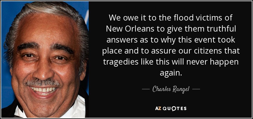 We owe it to the flood victims of New Orleans to give them truthful answers as to why this event took place and to assure our citizens that tragedies like this will never happen again. - Charles Rangel