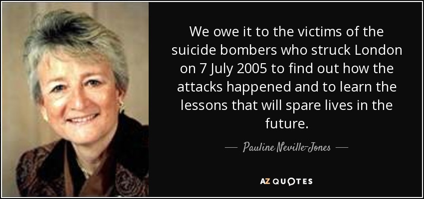 We owe it to the victims of the suicide bombers who struck London on 7 July 2005 to find out how the attacks happened and to learn the lessons that will spare lives in the future. - Pauline Neville-Jones, Baroness Neville-Jones