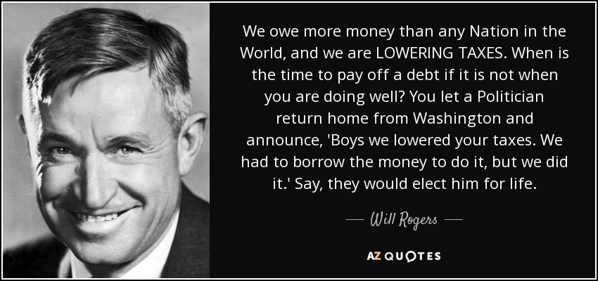 We owe more money than any Nation in the World, and we are LOWERING TAXES. When is the time to pay off a debt if it is not when you are doing well? You let a Politician return home from Washington and announce, 'Boys we lowered your taxes. We had to borrow the money to do it, but we did it.' Say, they would elect him for life. - Will Rogers