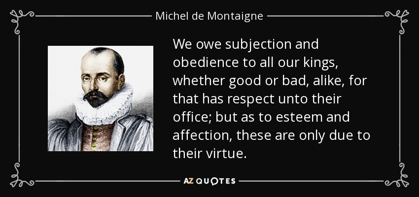 We owe subjection and obedience to all our kings, whether good or bad, alike, for that has respect unto their office; but as to esteem and affection, these are only due to their virtue. - Michel de Montaigne