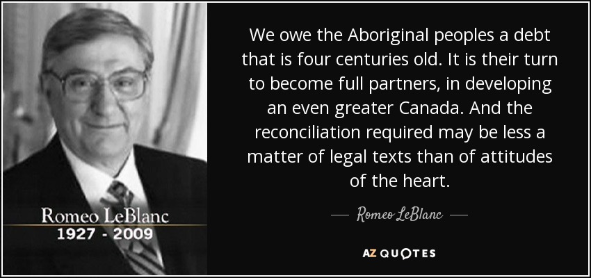We owe the Aboriginal peoples a debt that is four centuries old. It is their turn to become full partners, in developing an even greater Canada. And the reconciliation required may be less a matter of legal texts than of attitudes of the heart. - Romeo LeBlanc