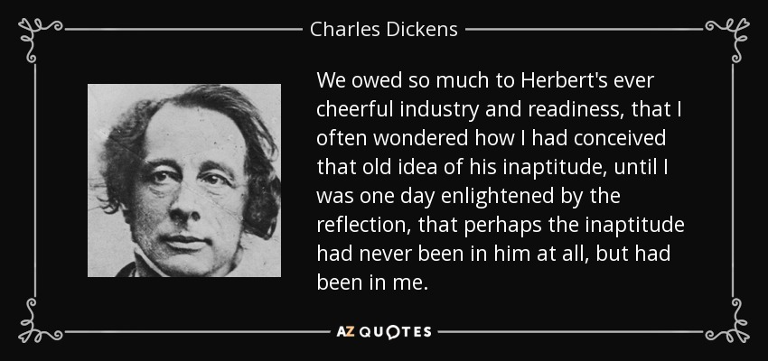 We owed so much to Herbert's ever cheerful industry and readiness, that I often wondered how I had conceived that old idea of his inaptitude, until I was one day enlightened by the reflection, that perhaps the inaptitude had never been in him at all, but had been in me. - Charles Dickens