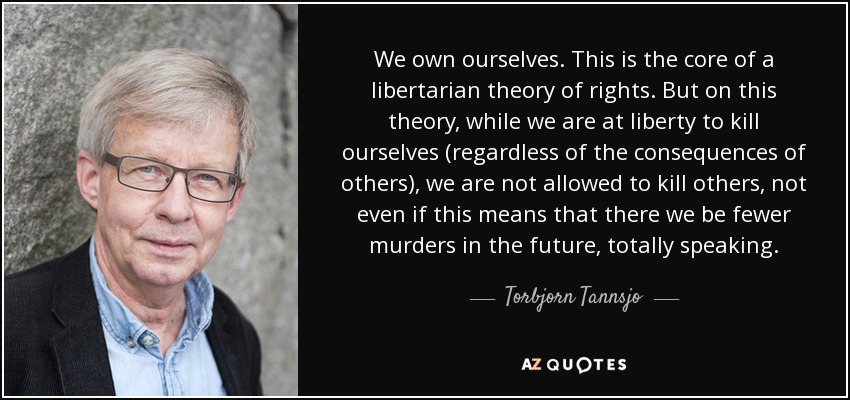 We own ourselves. This is the core of a libertarian theory of rights. But on this theory, while we are at liberty to kill ourselves (regardless of the consequences of others), we are not allowed to kill others, not even if this means that there we be fewer murders in the future, totally speaking. - Torbjorn Tannsjo