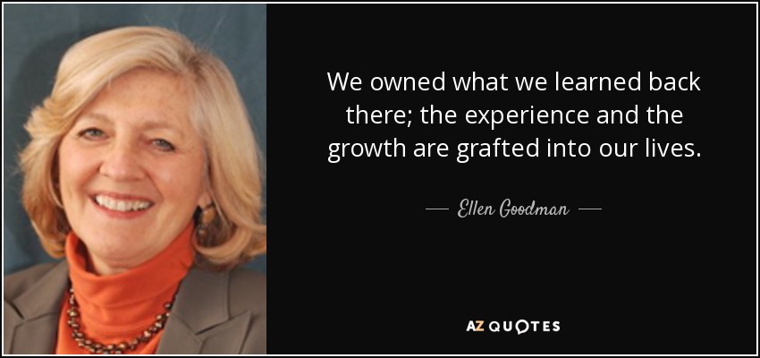 We owned what we learned back there; the experience and the growth are grafted into our lives. - Ellen Goodman