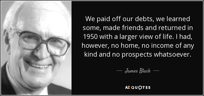We paid off our debts, we learned some, made friends and returned in 1950 with a larger view of life. I had, however, no home, no income of any kind and no prospects whatsoever. - James Black