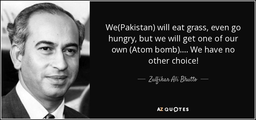 We(Pakistan) will eat grass, even go hungry, but we will get one of our own (Atom bomb).... We have no other choice! - Zulfikar Ali Bhutto