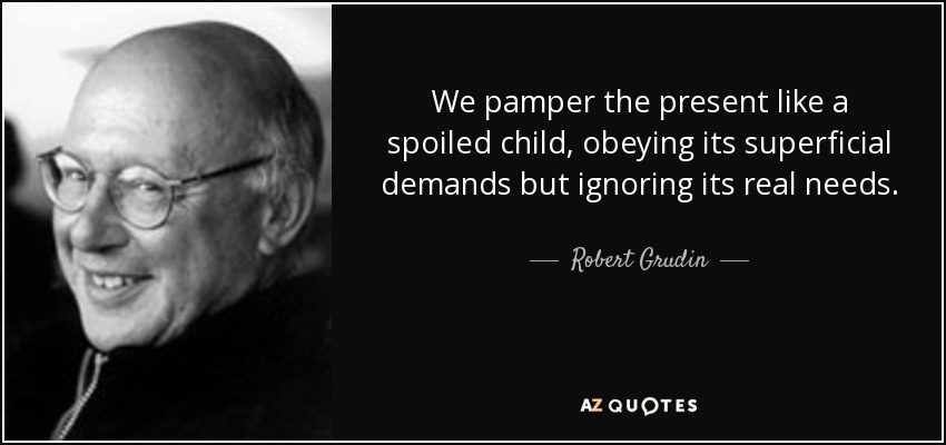 We pamper the present like a spoiled child, obeying its superficial demands but ignoring its real needs. - Robert Grudin