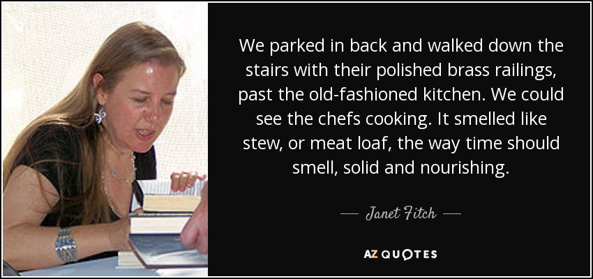 We parked in back and walked down the stairs with their polished brass railings, past the old-fashioned kitchen. We could see the chefs cooking. It smelled like stew, or meat loaf, the way time should smell, solid and nourishing. - Janet Fitch